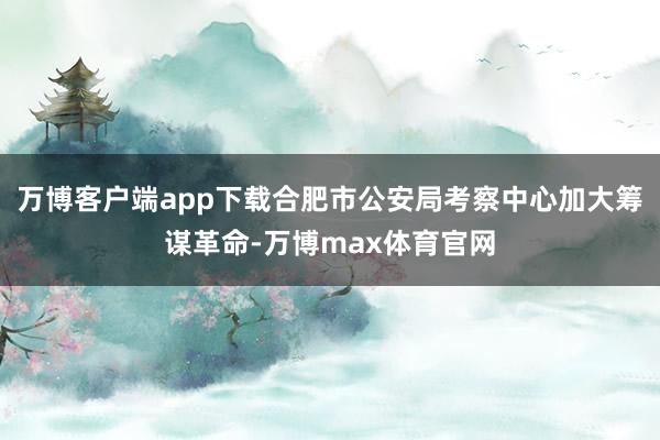 万博客户端app下载合肥市公安局考察中心加大筹谋革命-万博max体育官网