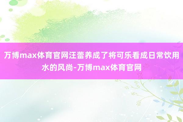 万博max体育官网汪蕾养成了将可乐看成日常饮用水的风尚-万博max体育官网