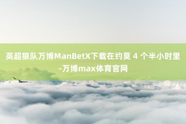 英超狼队万博ManBetX下载在约莫 4 个半小时里-万博max体育官网