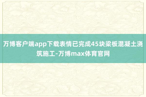 万博客户端app下载表情已完成45块梁板混凝土浇筑施工-万博max体育官网