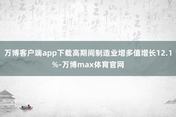 万博客户端app下载高期间制造业增多值增长12.1%-万博max体育官网