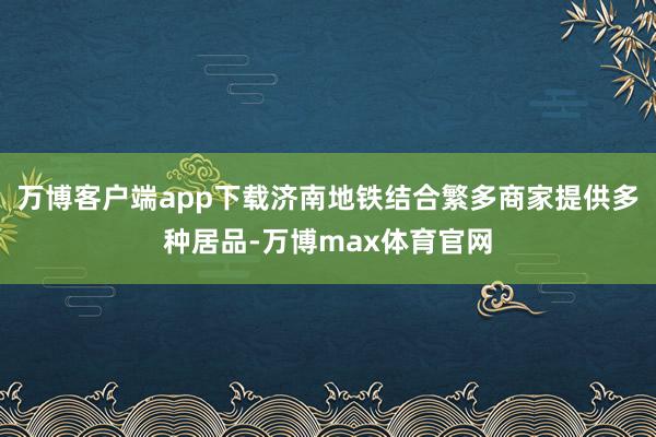 万博客户端app下载济南地铁结合繁多商家提供多种居品-万博max体育官网