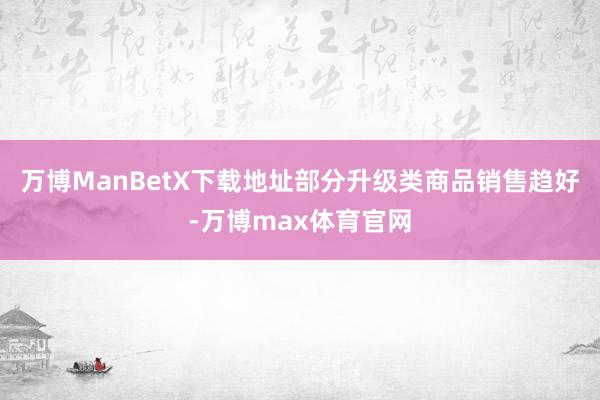 万博ManBetX下载地址部分升级类商品销售趋好-万博max体育官网