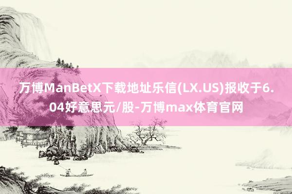 万博ManBetX下载地址乐信(LX.US)报收于6.04好意思元/股-万博max体育官网