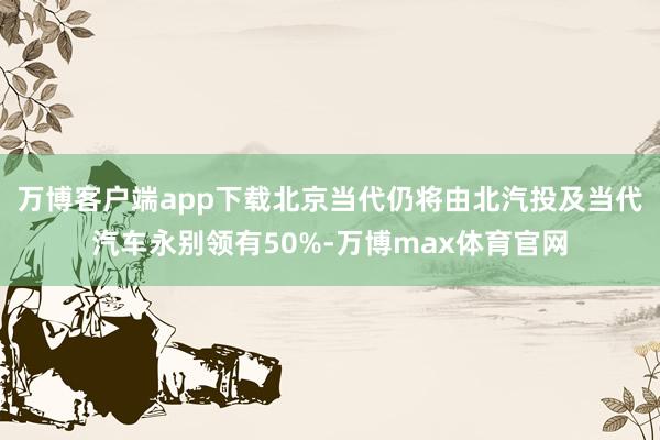 万博客户端app下载北京当代仍将由北汽投及当代汽车永别领有50%-万博max体育官网