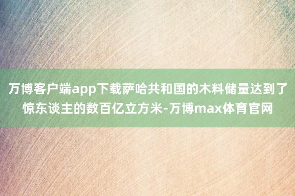 万博客户端app下载萨哈共和国的木料储量达到了惊东谈主的数百亿立方米-万博max体育官网