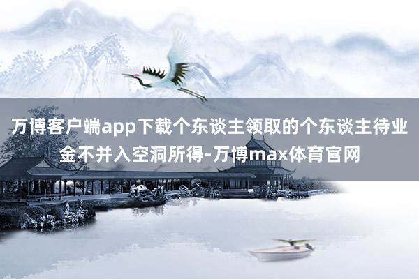 万博客户端app下载个东谈主领取的个东谈主待业金不并入空洞所得-万博max体育官网