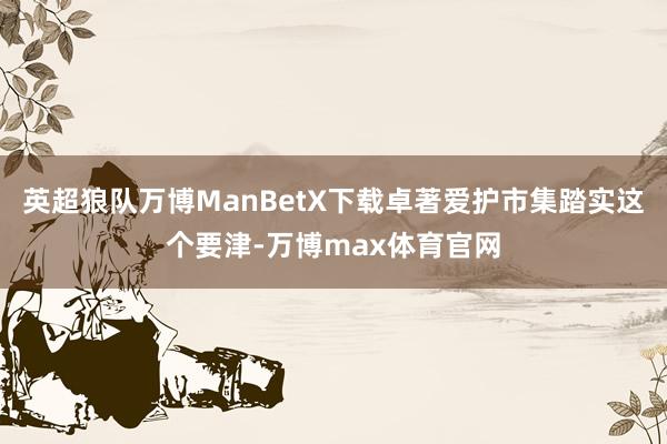 英超狼队万博ManBetX下载卓著爱护市集踏实这个要津-万博max体育官网