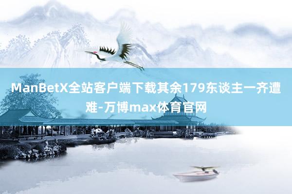 ManBetX全站客户端下载其余179东谈主一齐遭难-万博max体育官网