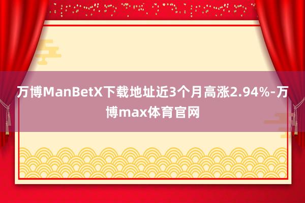 万博ManBetX下载地址近3个月高涨2.94%-万博max体育官网