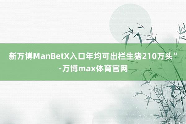 新万博ManBetX入口年均可出栏生猪210万头”-万博max体育官网