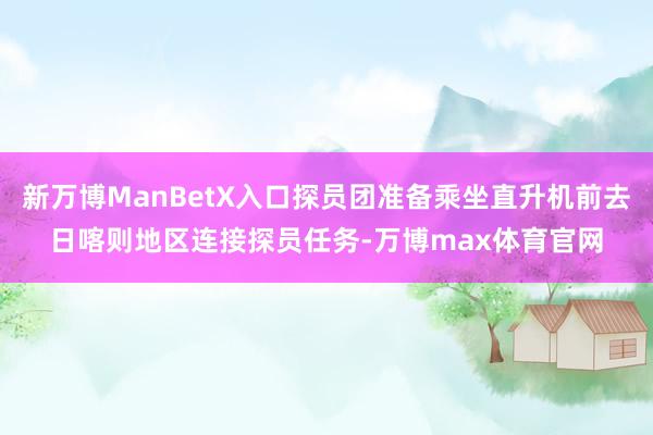 新万博ManBetX入口探员团准备乘坐直升机前去日喀则地区连接探员任务-万博max体育官网