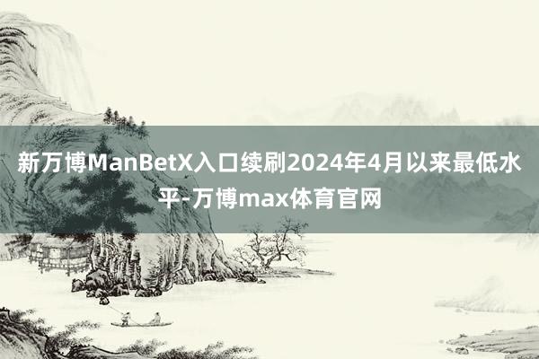 新万博ManBetX入口续刷2024年4月以来最低水平-万博max体育官网