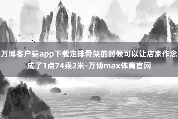 万博客户端app下载定排骨架的时候可以让店家作念成了1点74乘2米-万博max体育官网