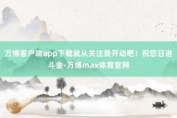 万博客户端app下载就从关注我开动吧！祝您日进斗金-万博max体育官网