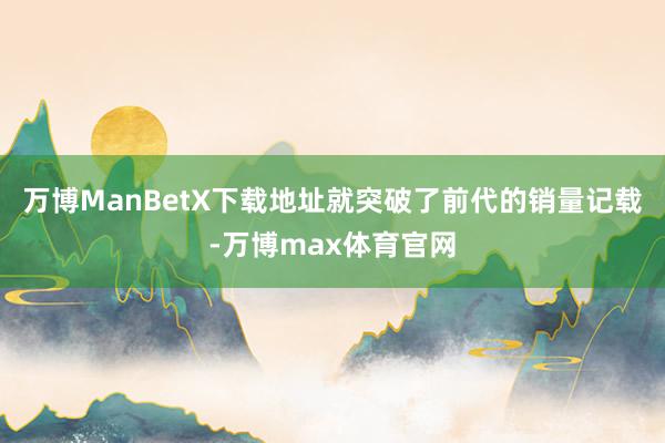 万博ManBetX下载地址就突破了前代的销量记载-万博max体育官网