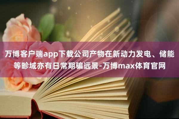 万博客户端app下载公司产物在新动力发电、储能等畛域亦有日常期骗远景-万博max体育官网