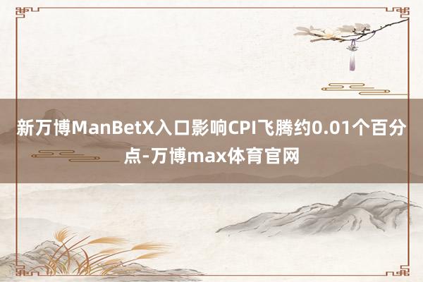 新万博ManBetX入口影响CPI飞腾约0.01个百分点-万博max体育官网