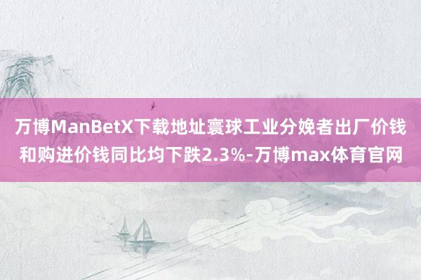 万博ManBetX下载地址寰球工业分娩者出厂价钱和购进价钱同比均下跌2.3%-万博max体育官网