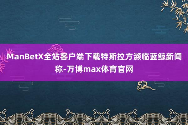 ManBetX全站客户端下载特斯拉方濒临蓝鲸新闻称-万博max体育官网