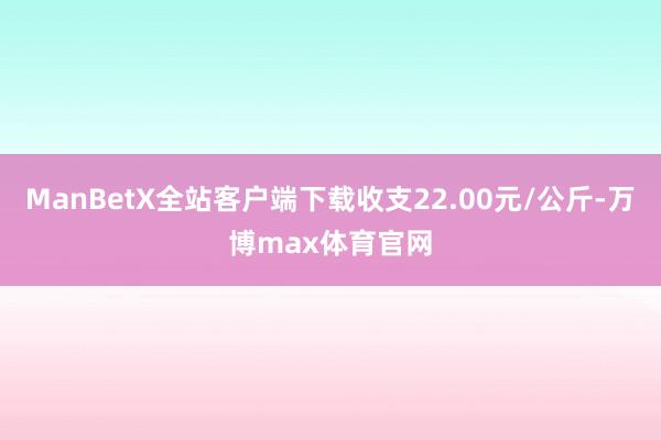 ManBetX全站客户端下载收支22.00元/公斤-万博max体育官网