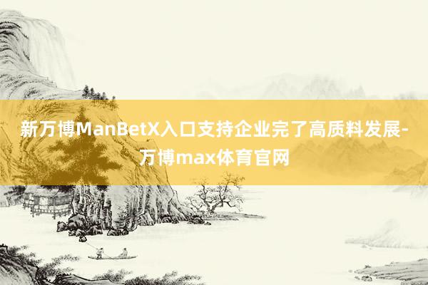 新万博ManBetX入口支持企业完了高质料发展-万博max体育官网