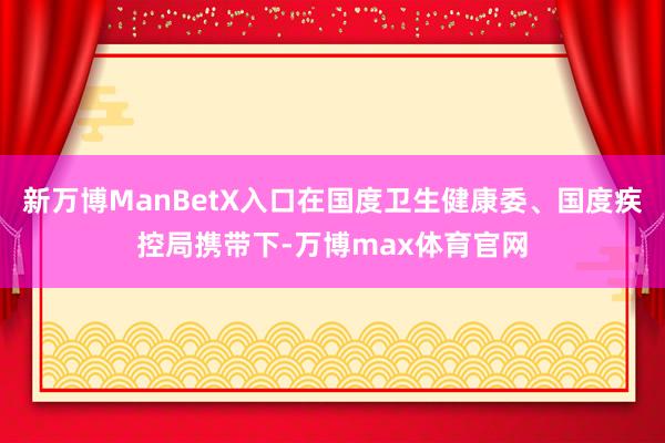 新万博ManBetX入口在国度卫生健康委、国度疾控局携带下-万博max体育官网