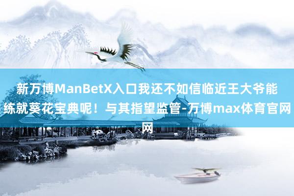 新万博ManBetX入口我还不如信临近王大爷能练就葵花宝典呢！与其指望监管-万博max体育官网