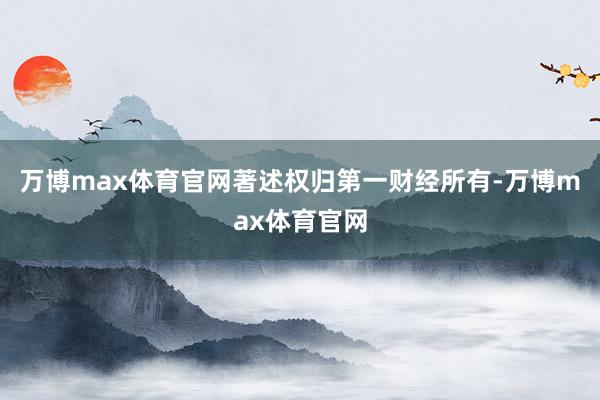 万博max体育官网著述权归第一财经所有-万博max体育官网