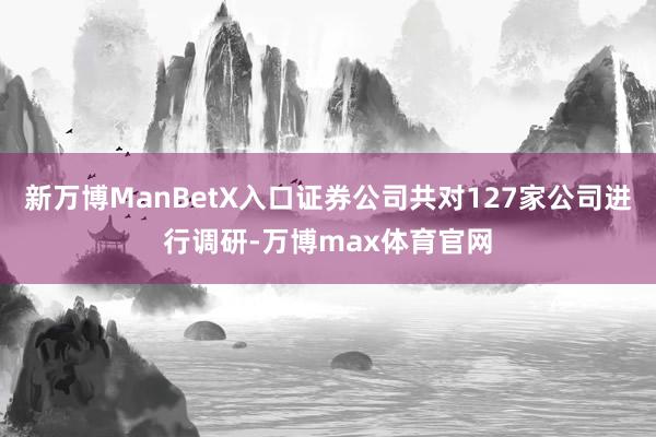 新万博ManBetX入口证券公司共对127家公司进行调研-万博max体育官网