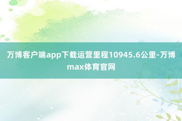 万博客户端app下载运营里程10945.6公里-万博max体育官网