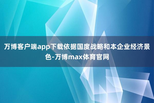 万博客户端app下载依据国度战略和本企业经济景色-万博max体育官网