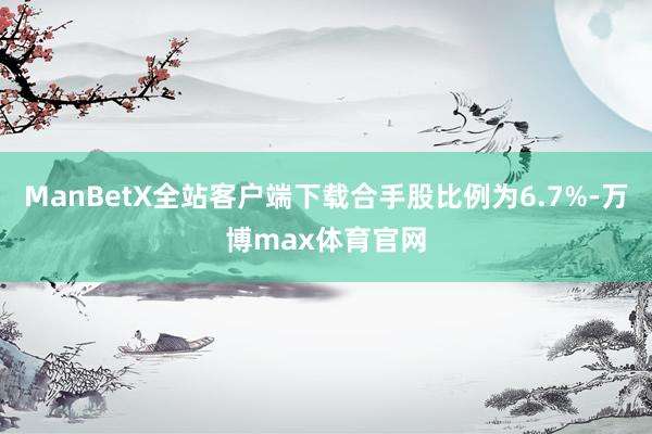 ManBetX全站客户端下载合手股比例为6.7%-万博max体育官网