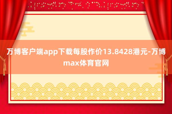 万博客户端app下载每股作价13.8428港元-万博max体育官网