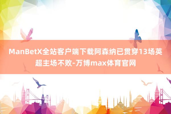 ManBetX全站客户端下载阿森纳已贯穿13场英超主场不败-万博max体育官网