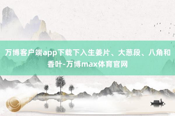 万博客户端app下载下入生姜片、大葱段、八角和香叶-万博max体育官网