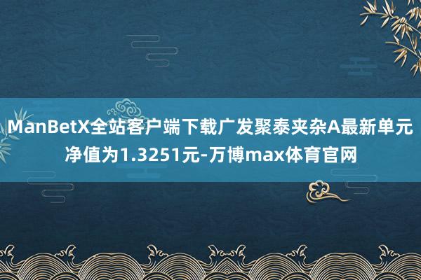 ManBetX全站客户端下载广发聚泰夹杂A最新单元净值为1.3251元-万博max体育官网