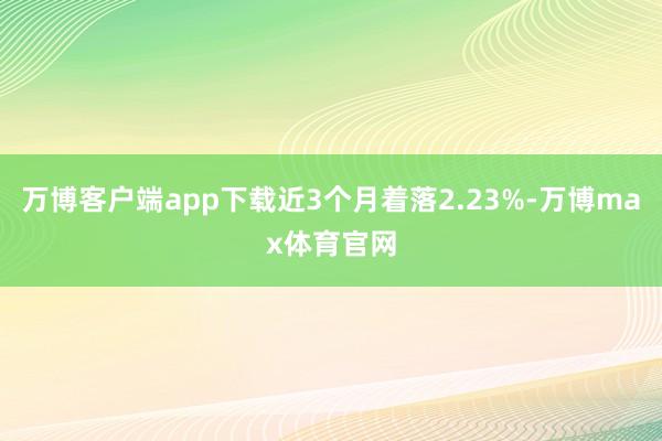 万博客户端app下载近3个月着落2.23%-万博max体育官网