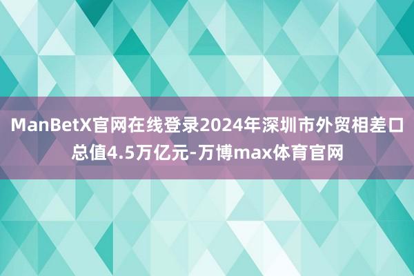 ManBetX官网在线登录2024年深圳市外贸相差口总值4.5万亿元-万博max体育官网