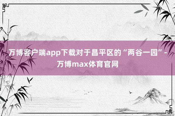 万博客户端app下载　　对于昌平区的“两谷一园”-万博max体育官网