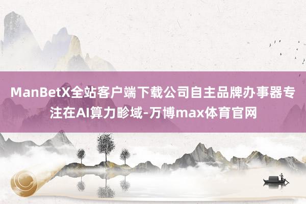 ManBetX全站客户端下载公司自主品牌办事器专注在AI算力畛域-万博max体育官网