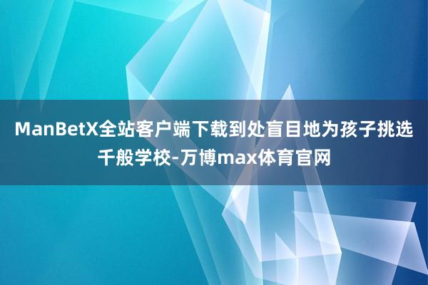 ManBetX全站客户端下载到处盲目地为孩子挑选千般学校-万博max体育官网