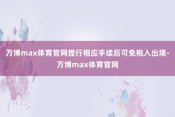 万博max体育官网捏行相应手续后可免税入出境-万博max体育官网