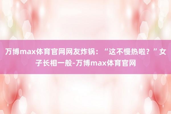 万博max体育官网网友炸锅：“这不慢热啦？”女子长相一般-万博max体育官网