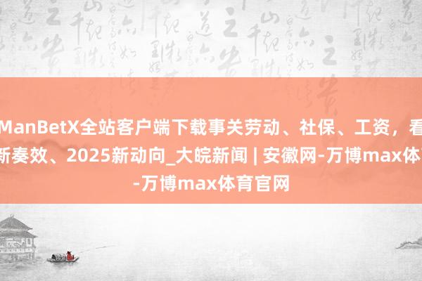 ManBetX全站客户端下载事关劳动、社保、工资，看2024新奏效、2025新动向_大皖新闻 | 安徽网-万博max体育官网