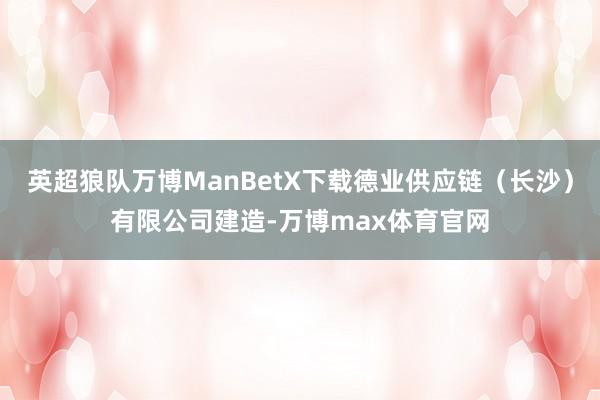 英超狼队万博ManBetX下载德业供应链（长沙）有限公司建造-万博max体育官网