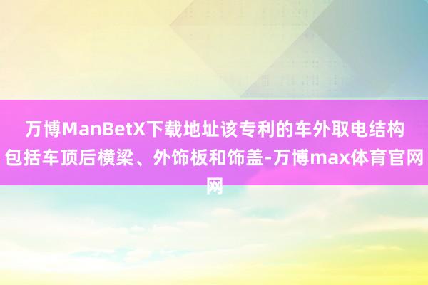 万博ManBetX下载地址该专利的车外取电结构包括车顶后横梁、外饰板和饰盖-万博max体育官网