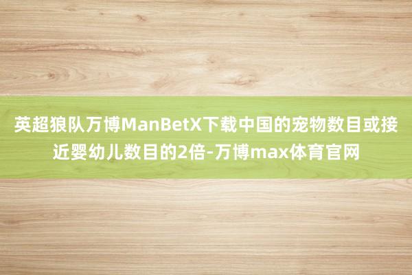 英超狼队万博ManBetX下载中国的宠物数目或接近婴幼儿数目的2倍-万博max体育官网