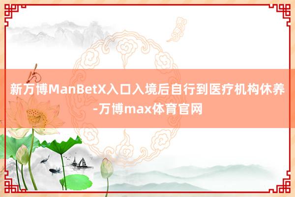 新万博ManBetX入口入境后自行到医疗机构休养-万博max体育官网