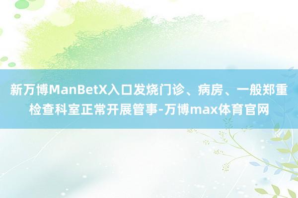 新万博ManBetX入口发烧门诊、病房、一般郑重检查科室正常开展管事-万博max体育官网